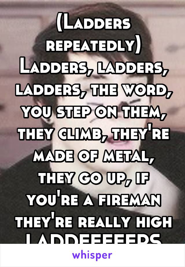 (Ladders repeatedly) Ladders, ladders, ladders, the word, you step on them, they climb, they're made of metal, they go up, if you're a fireman they're really high LADDEEEEERS