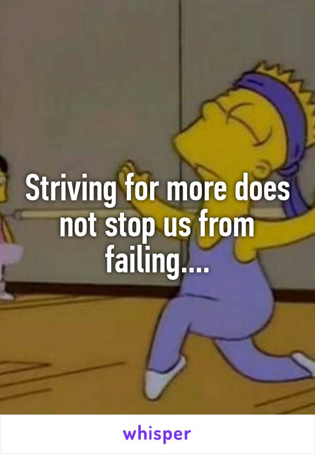 Striving for more does not stop us from failing....