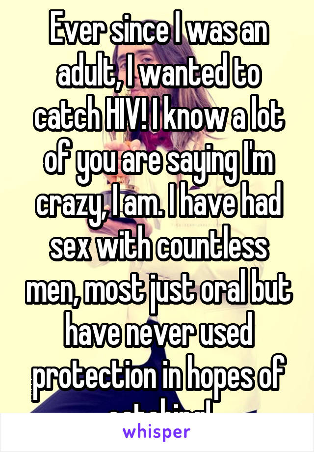 Ever since I was an adult, I wanted to catch HIV! I know a lot of you are saying I'm crazy, I am. I have had sex with countless men, most just oral but have never used protection in hopes of catching!