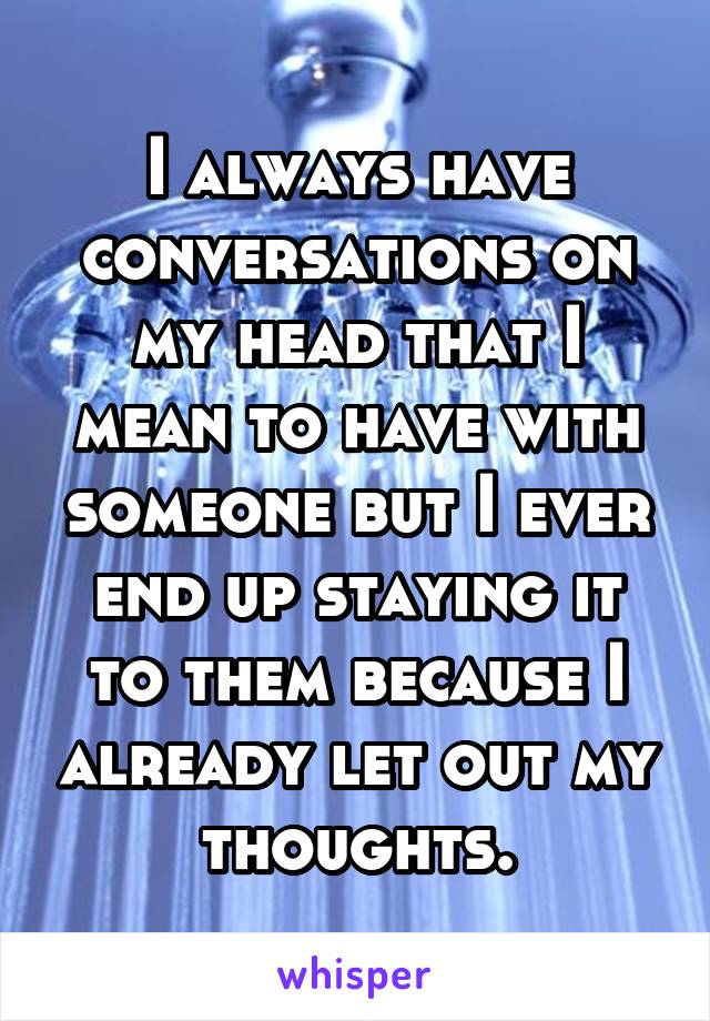 I always have conversations on my head that I mean to have with someone but I ever end up staying it to them because I already let out my thoughts.