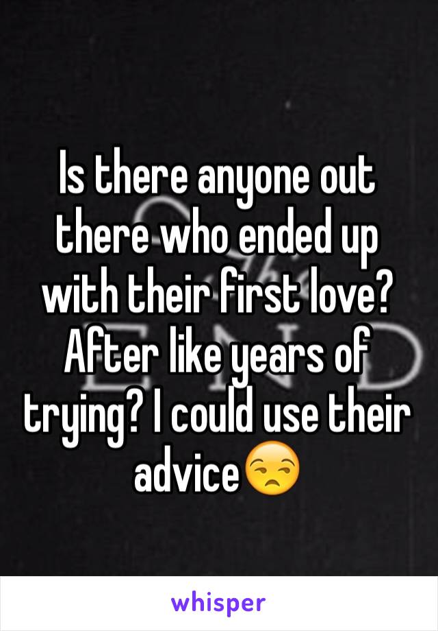 Is there anyone out there who ended up with their first love? After like years of trying? I could use their advice😒