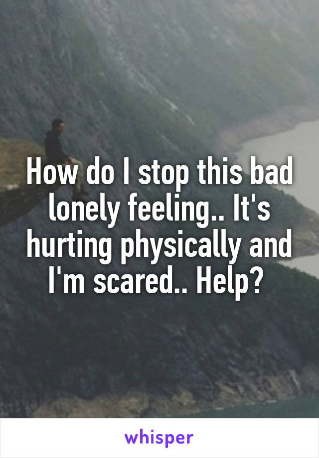 How do I stop this bad lonely feeling.. It's hurting physically and I'm scared.. Help? 