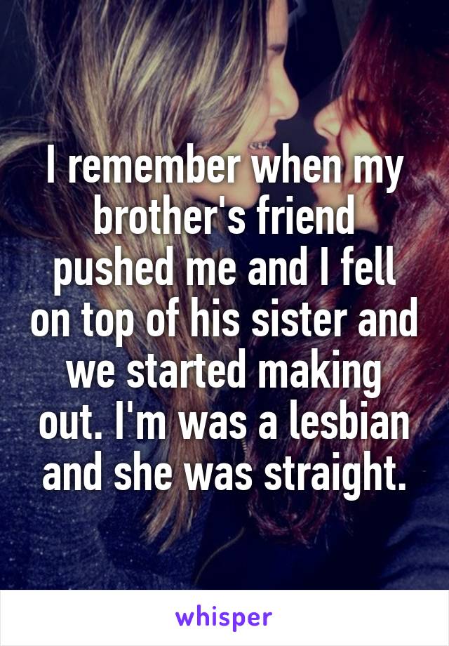I remember when my brother's friend pushed me and I fell on top of his sister and we started making out. I'm was a lesbian and she was straight.