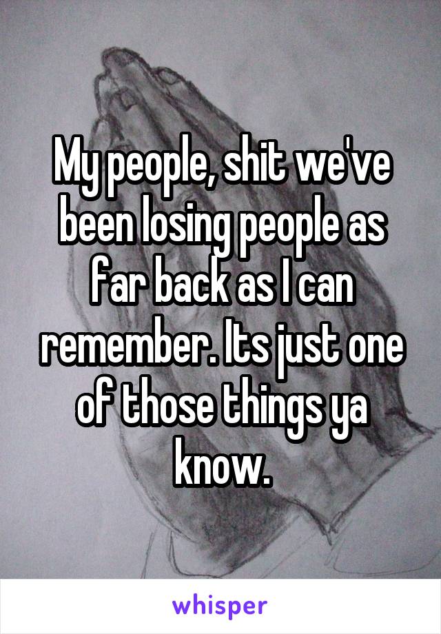 My people, shit we've been losing people as far back as I can remember. Its just one of those things ya know.