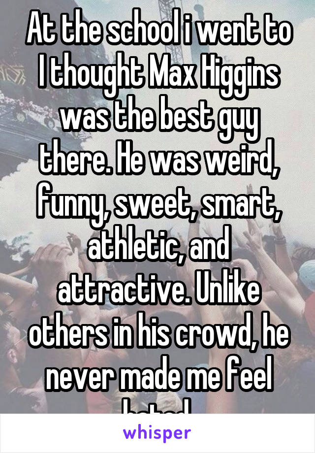 At the school i went to I thought Max Higgins was the best guy there. He was weird, funny, sweet, smart, athletic, and attractive. Unlike others in his crowd, he never made me feel hated.