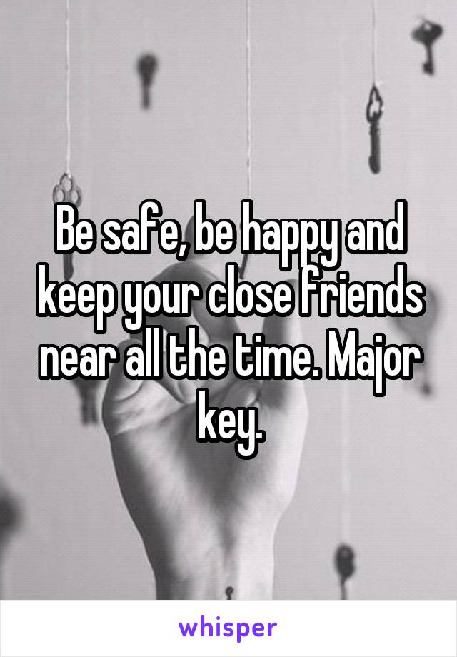 Be safe, be happy and keep your close friends near all the time. Major key.