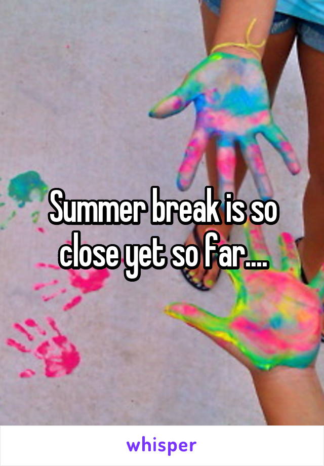 Summer break is so close yet so far....