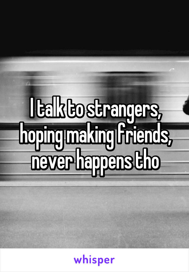 I talk to strangers, hoping making friends, never happens tho