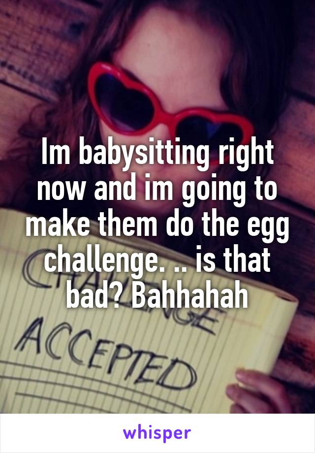 Im babysitting right now and im going to make them do the egg challenge. .. is that bad? Bahhahah