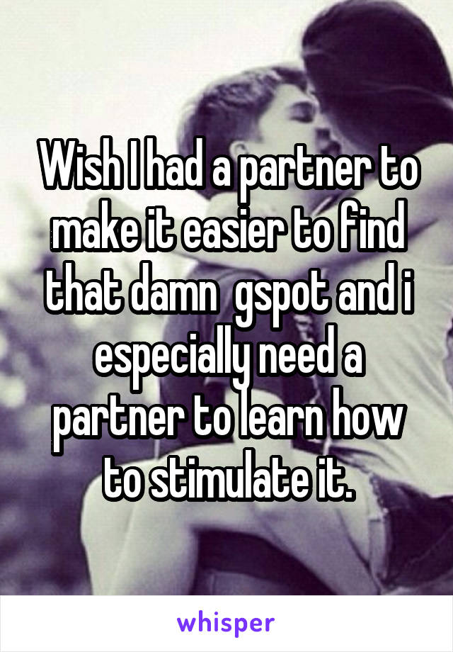 Wish I had a partner to make it easier to find that damn  gspot and i especially need a partner to learn how to stimulate it.