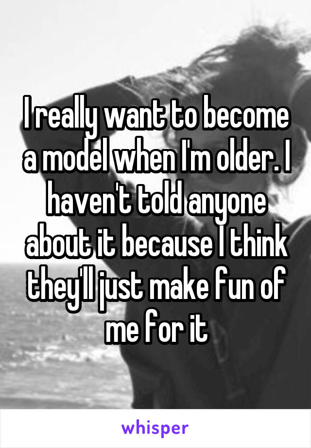 I really want to become a model when I'm older. I haven't told anyone about it because I think they'll just make fun of me for it