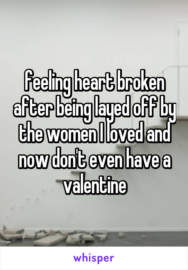feeling heart broken after being layed off by the women I loved and now don't even have a valentine