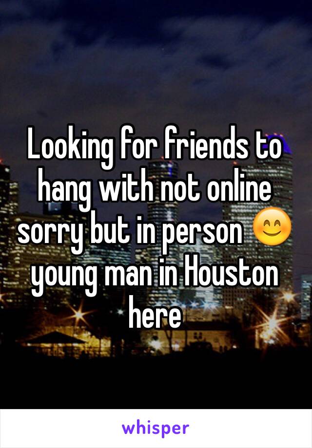 Looking for friends to hang with not online sorry but in person 😊young man in Houston here