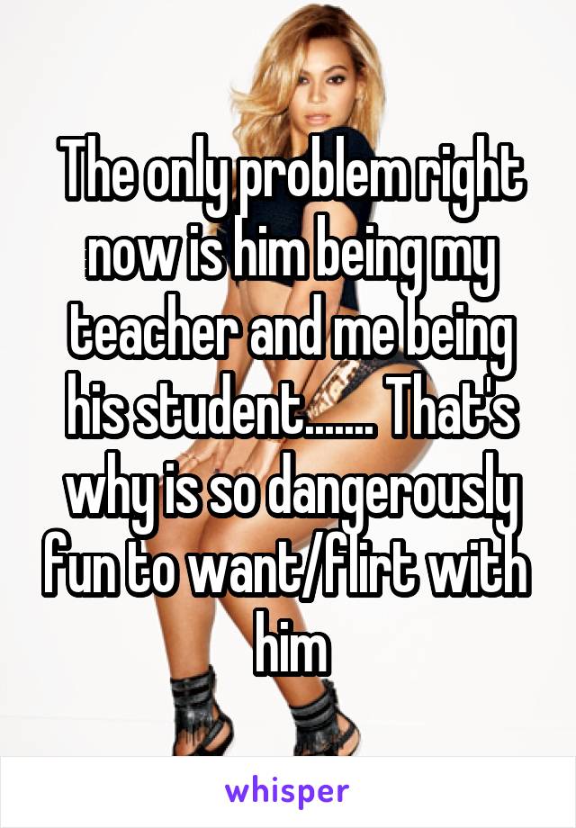 The only problem right now is him being my teacher and me being his student....... That's why is so dangerously fun to want/flirt with  him