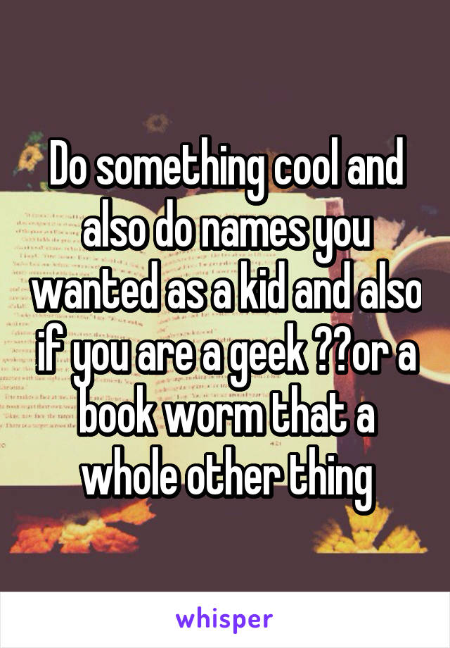 Do something cool and also do names you wanted as a kid and also if you are a geek 🤓🤓or a book worm that a whole other thing