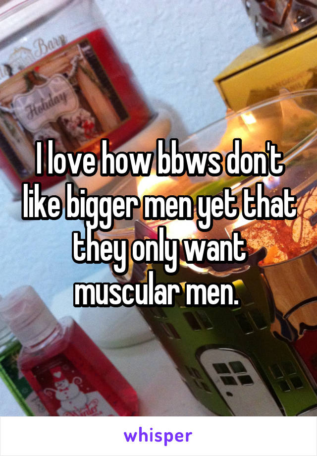 I love how bbws don't like bigger men yet that they only want muscular men. 