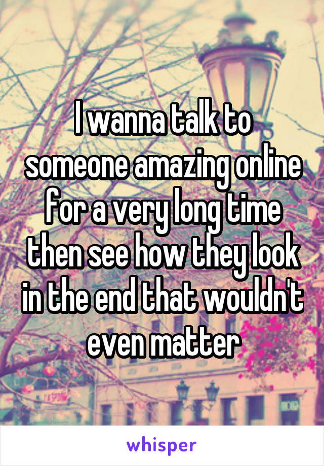 I wanna talk to someone amazing online for a very long time then see how they look in the end that wouldn't even matter