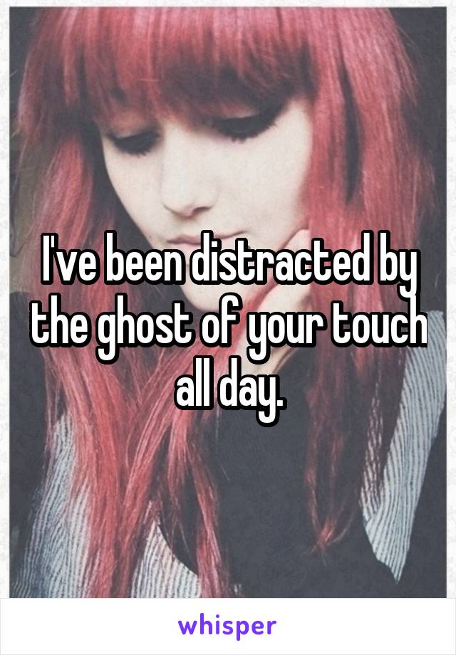 I've been distracted by the ghost of your touch all day.
