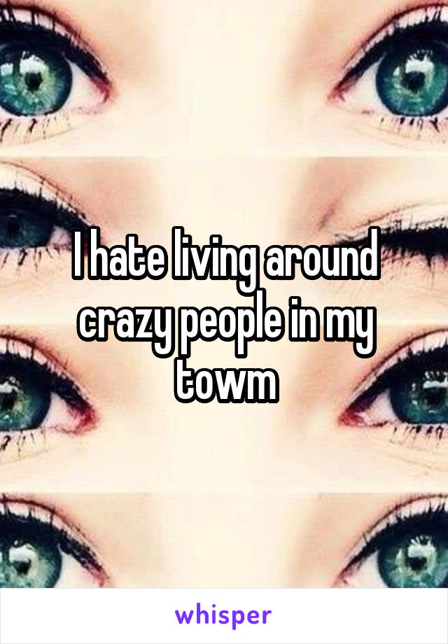 I hate living around crazy people in my towm