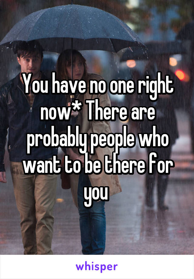 You have no one right now* There are probably people who want to be there for you 