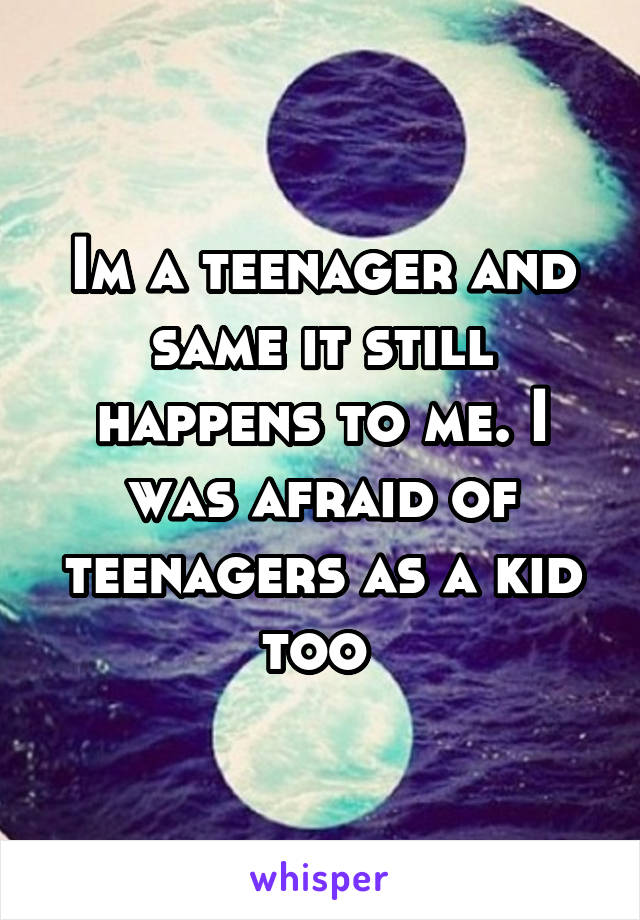 Im a teenager and same it still happens to me. I was afraid of teenagers as a kid too 