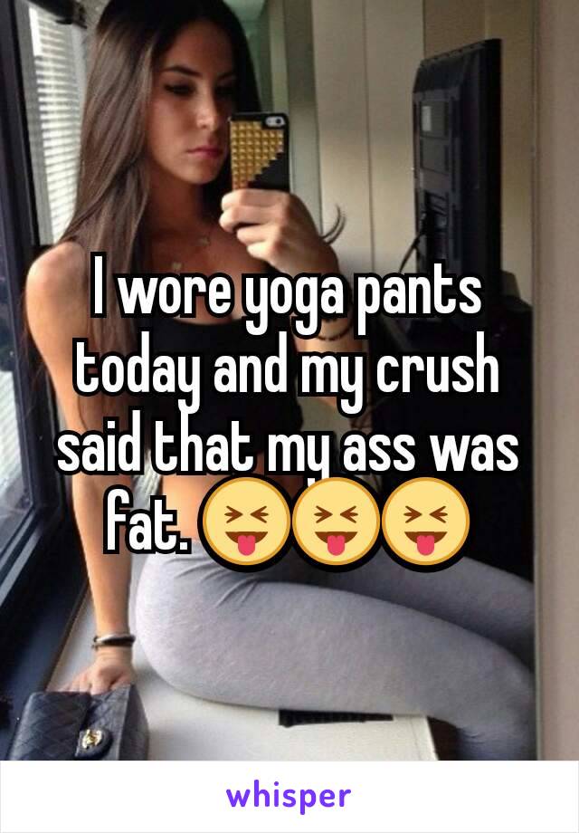 I wore yoga pants today and my crush said that my ass was fat. 😝😝😝