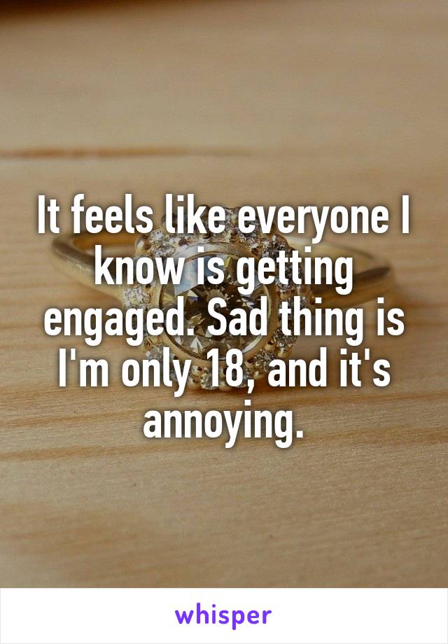 It feels like everyone I know is getting engaged. Sad thing is I'm only 18, and it's annoying.