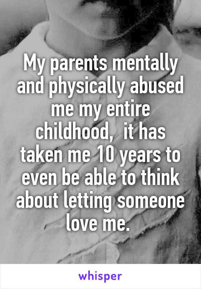 My parents mentally and physically abused me my entire childhood,  it has taken me 10 years to even be able to think about letting someone love me. 