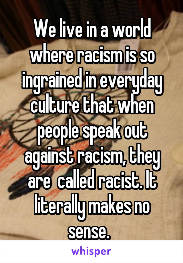 We live in a world where racism is so ingrained in everyday culture that when people speak out against racism, they are  called racist. It literally makes no sense.  