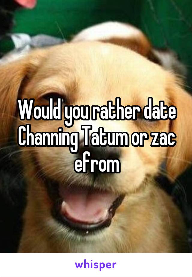 Would you rather date Channing Tatum or zac efrom