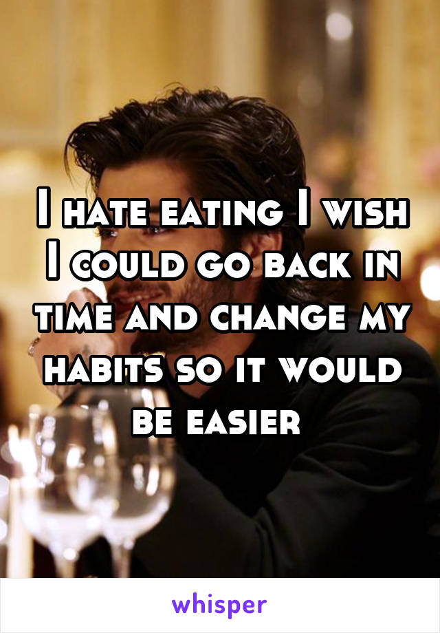 I hate eating I wish I could go back in time and change my habits so it would be easier 