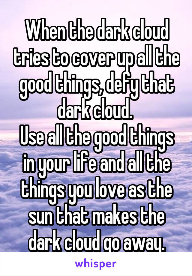 When the dark cloud tries to cover up all the good things, defy that dark cloud. 
Use all the good things in your life and all the things you love as the sun that makes the dark cloud go away.