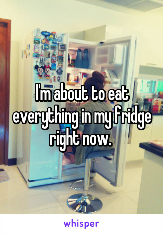 I'm about to eat everything in my fridge right now. 