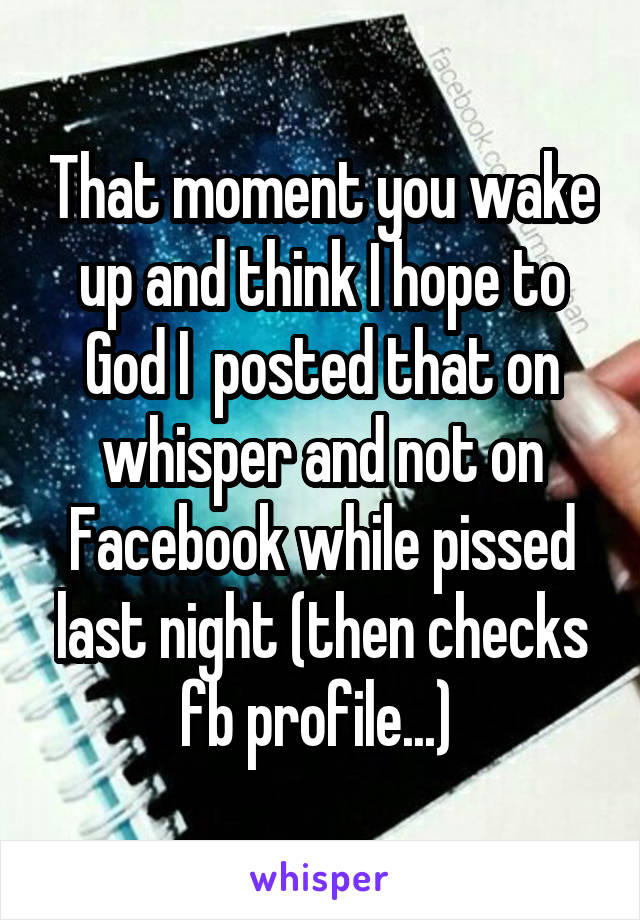 That moment you wake up and think I hope to God I  posted that on whisper and not on Facebook while pissed last night (then checks fb profile...) 