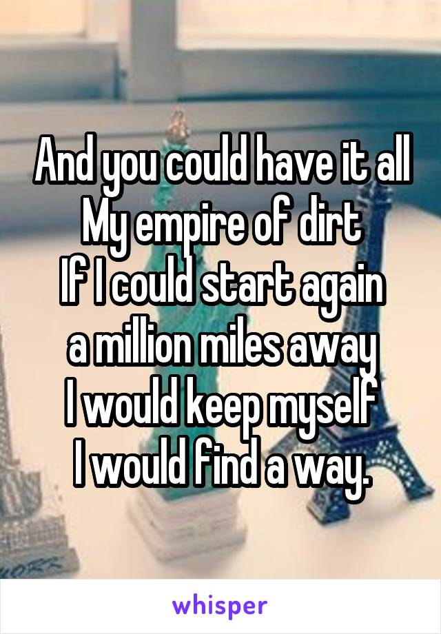 And you could have it all
My empire of dirt
If I could start again
a million miles away
I would keep myself
I would find a way.