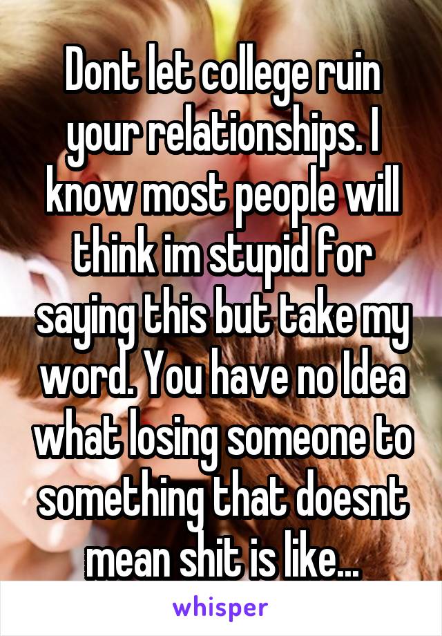 Dont let college ruin your relationships. I know most people will think im stupid for saying this but take my word. You have no Idea what losing someone to something that doesnt mean shit is like...