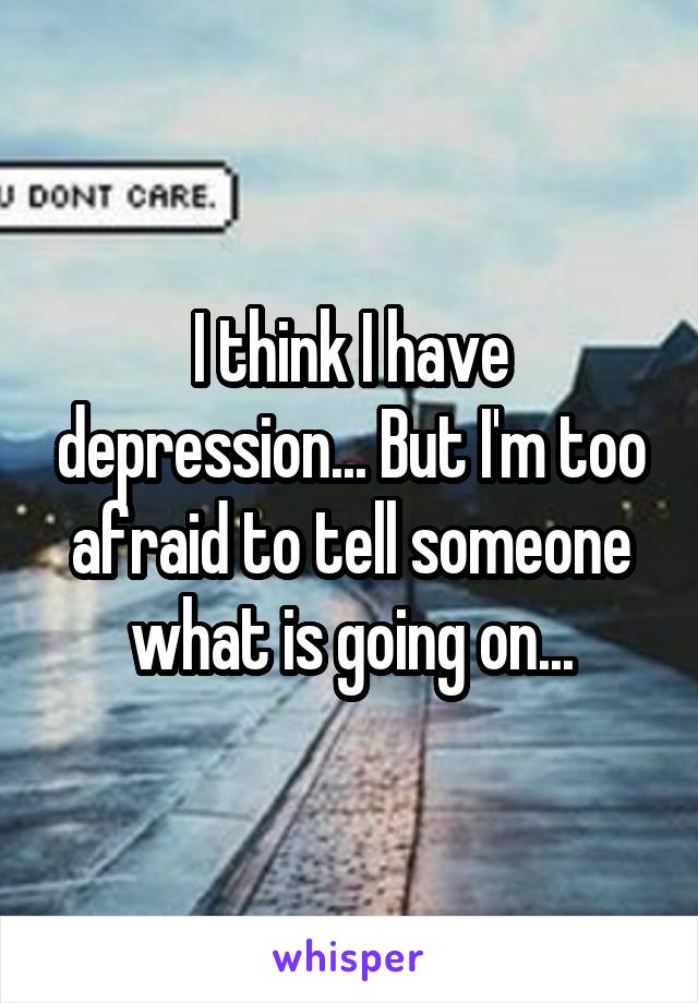I think I have depression... But I'm too afraid to tell someone what is going on...