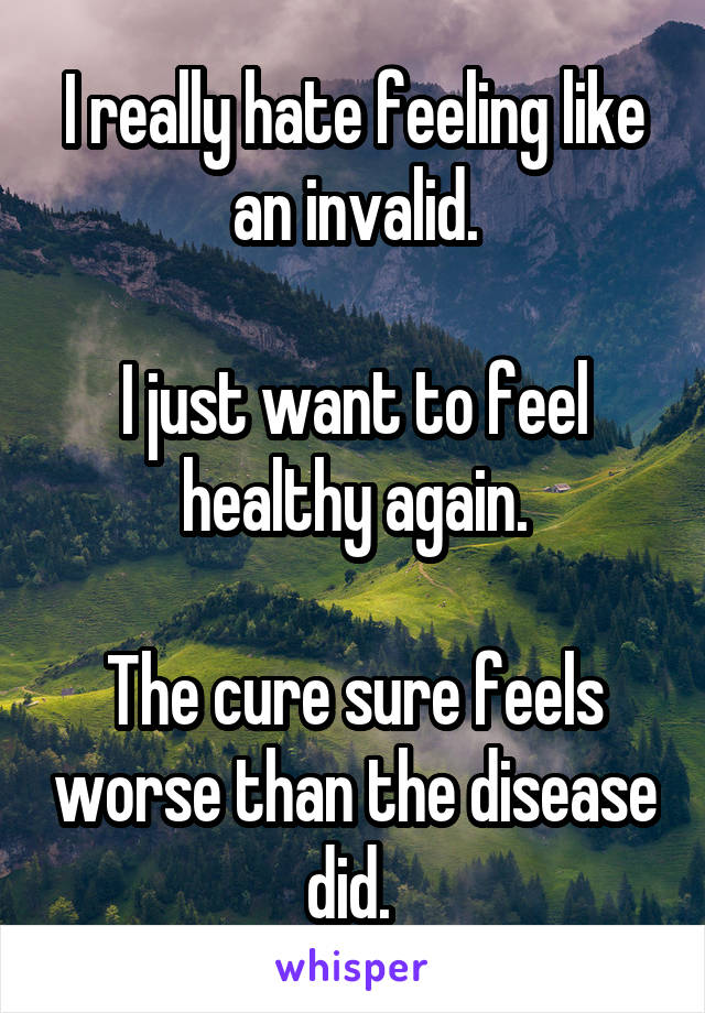 I really hate feeling like an invalid.

I just want to feel healthy again.

The cure sure feels worse than the disease did. 