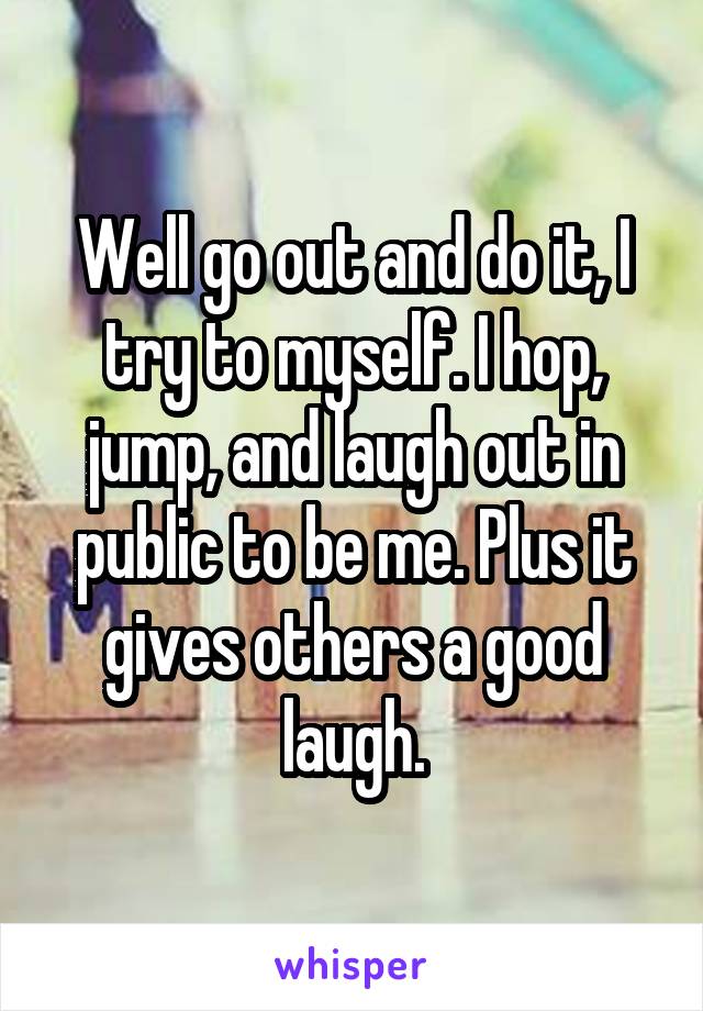 Well go out and do it, I try to myself. I hop, jump, and laugh out in public to be me. Plus it gives others a good laugh.