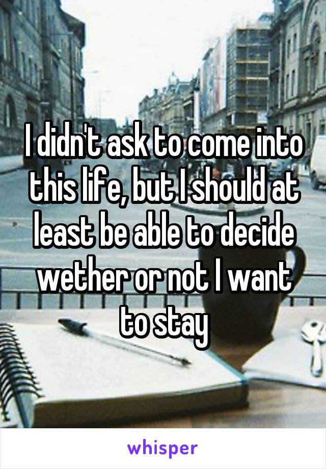 I didn't ask to come into this life, but I should at least be able to decide wether or not I want to stay