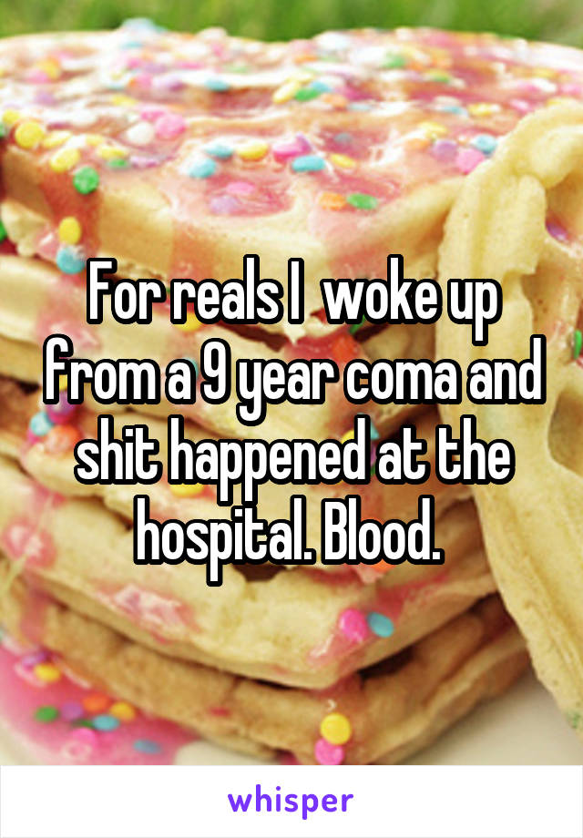 For reals I  woke up from a 9 year coma and shit happened at the hospital. Blood. 