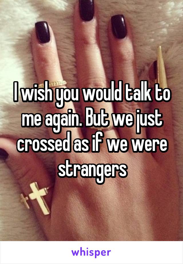 I wish you would talk to me again. But we just crossed as if we were strangers