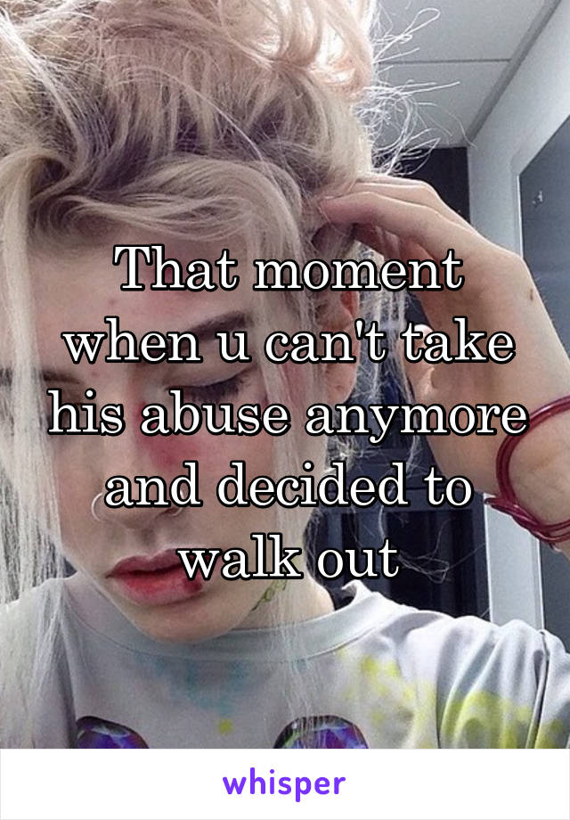 That moment when u can't take his abuse anymore and decided to walk out