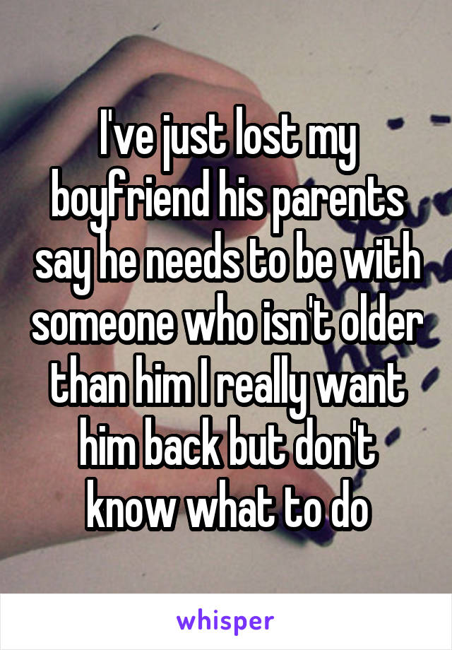 I've just lost my boyfriend his parents say he needs to be with someone who isn't older than him I really want him back but don't know what to do