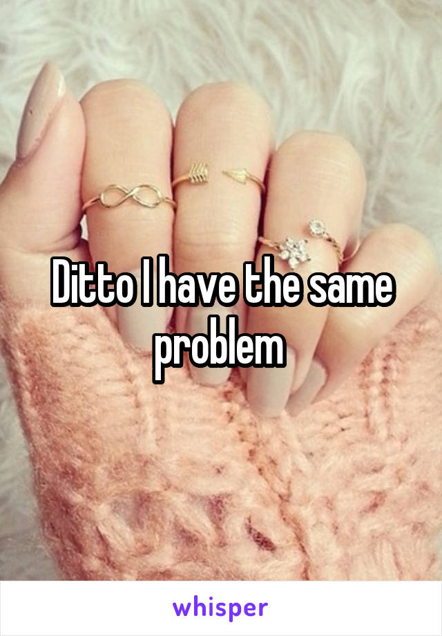 Ditto I have the same problem 