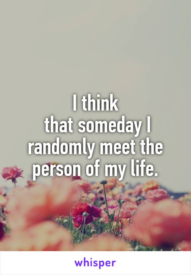 I think
 that someday I randomly meet the person of my life.