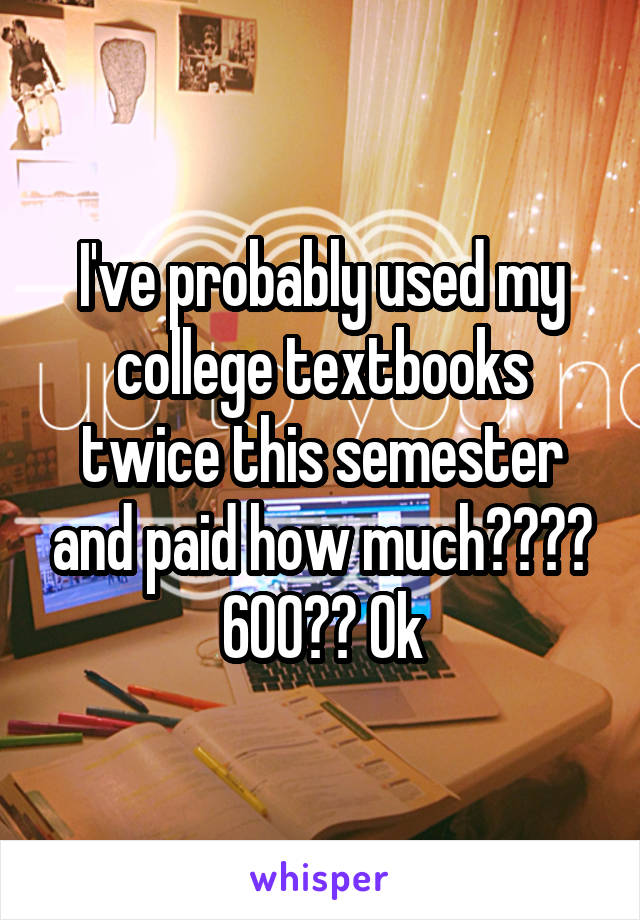 I've probably used my college textbooks twice this semester and paid how much???? 600?? Ok