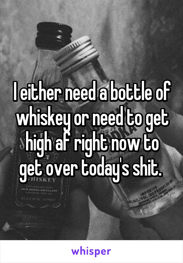 I either need a bottle of whiskey or need to get high af right now to get over today's shit. 