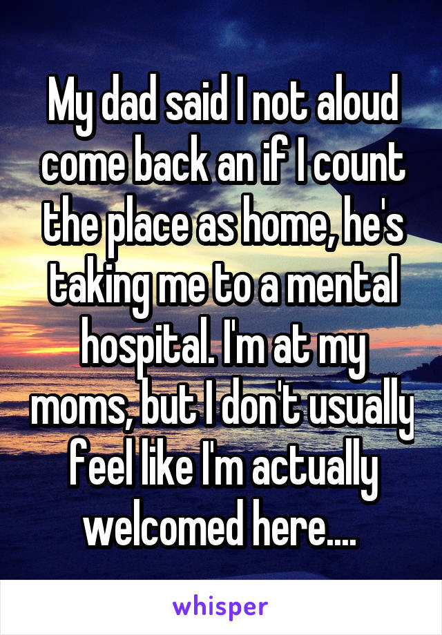 My dad said I not aloud come back an if I count the place as home, he's taking me to a mental hospital. I'm at my moms, but I don't usually feel like I'm actually welcomed here.... 