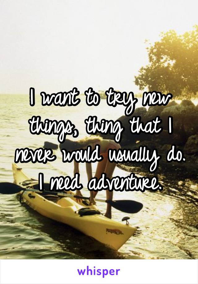 I want to try new things, thing that I never would usually do. I need adventure.